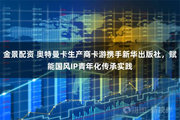 金景配资 奥特曼卡生产商卡游携手新华出版社，赋能国风IP青年化传承实践