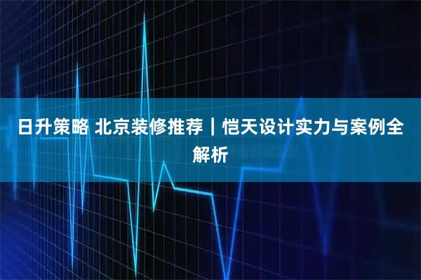 日升策略 北京装修推荐｜恺天设计实力与案例全解析