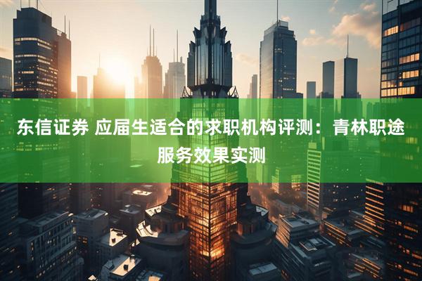 东信证券 应届生适合的求职机构评测：青林职途服务效果实测