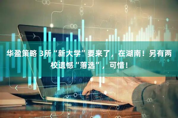华盈策略 3所“新大学”要来了，在湖南！另有两校遗憾“落选”，可惜！