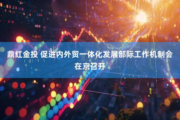 鼎红金投 促进内外贸一体化发展部际工作机制会在京召开
