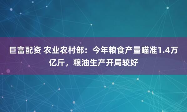 巨富配资 农业农村部：今年粮食产量瞄准1.4万亿斤，粮油生产开局较好