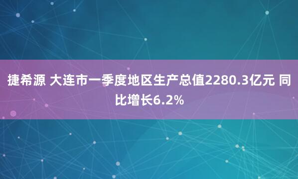 捷希源 大连市一季度地区生产总值2280.3亿元 同比增长6.2%