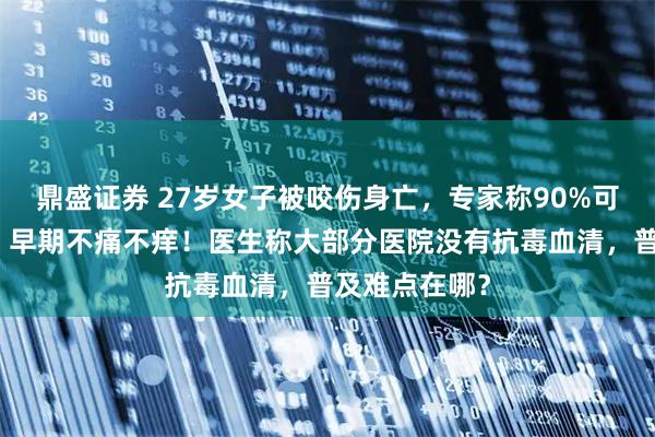 鼎盛证券 27岁女子被咬伤身亡，专家称90%可能是银环蛇：早期不痛不痒！医生称大部分医院没有抗毒血清，普及难点在哪？