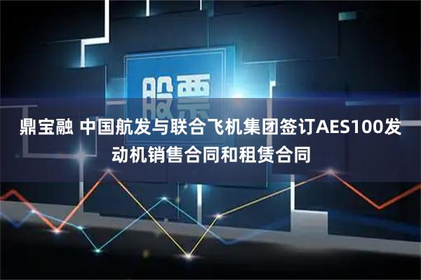 鼎宝融 中国航发与联合飞机集团签订AES100发动机销售合同和租赁合同