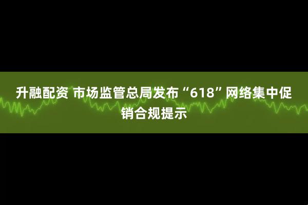 升融配资 市场监管总局发布“618”网络集中促销合规提示