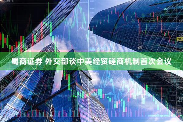 蜀商证券 外交部谈中美经贸磋商机制首次会议