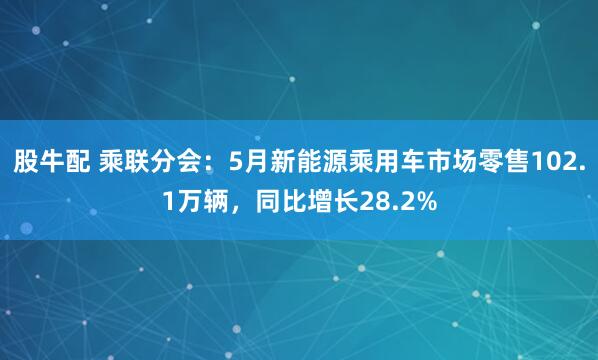 股牛配 乘联分会：5月新能源乘用车市场零售102.1万辆，同比增长28.2%