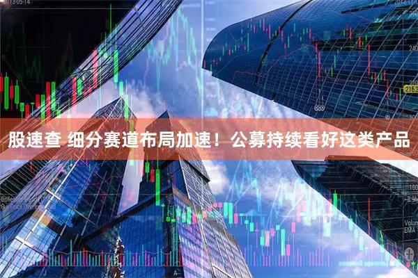 股速查 细分赛道布局加速！公募持续看好这类产品