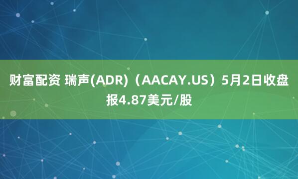 财富配资 瑞声(ADR)（AACAY.US）5月2日收盘报4.87美元/股