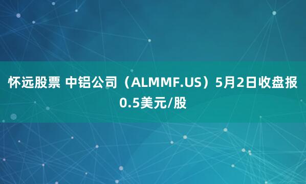 怀远股票 中铝公司（ALMMF.US）5月2日收盘报0.5美元/股
