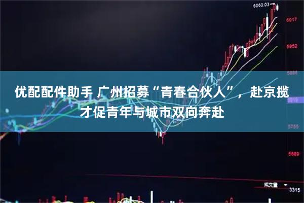 优配配件助手 广州招募“青春合伙人”，赴京揽才促青年与城市双向奔赴