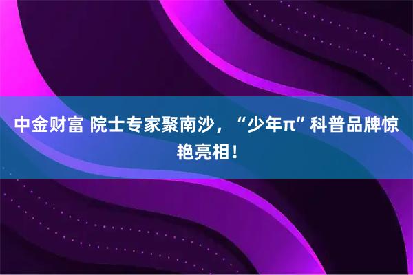 中金财富 院士专家聚南沙，“少年π”科普品牌惊艳亮相！