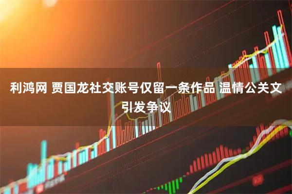利鸿网 贾国龙社交账号仅留一条作品 温情公关文引发争议
