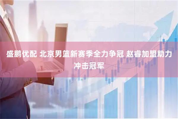 盛鹏优配 北京男篮新赛季全力争冠 赵睿加盟助力冲击冠军