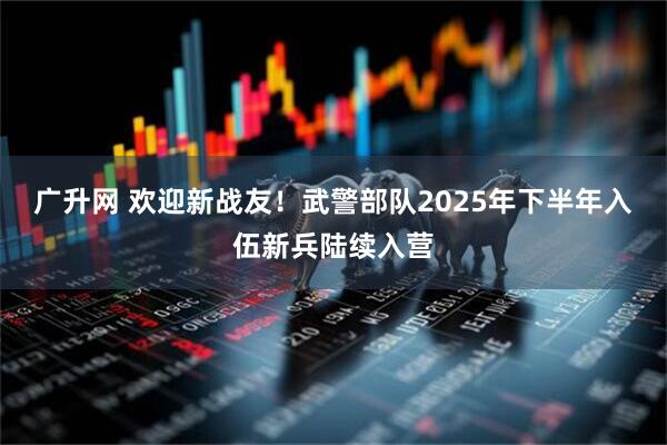 广升网 欢迎新战友！武警部队2025年下半年入伍新兵陆续入营