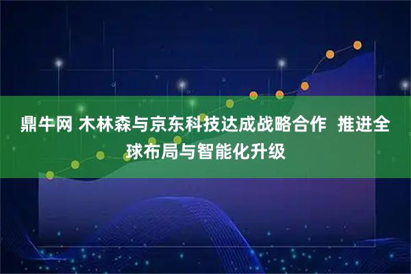 鼎牛网 木林森与京东科技达成战略合作  推进全球布局与智能化升级