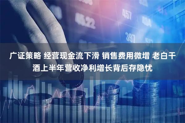 广证策略 经营现金流下滑 销售费用微增 老白干酒上半年营收净利增长背后存隐忧