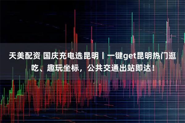 天美配资 国庆充电选昆明丨一键get昆明热门逛吃、趣玩坐标，公共交通出站即达！
