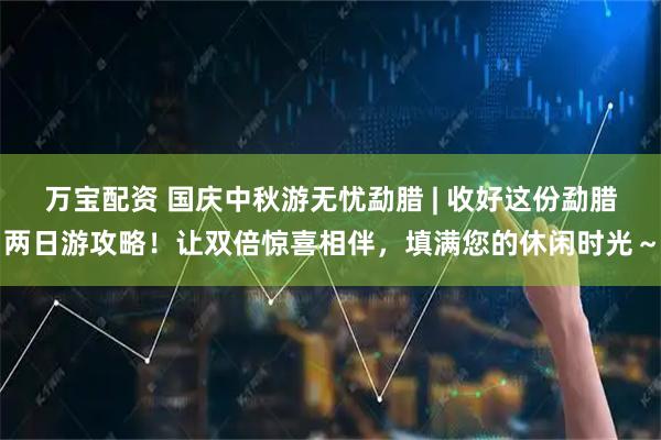 万宝配资 国庆中秋游无忧勐腊 | 收好这份勐腊两日游攻略！让双倍惊喜相伴，填满您的休闲时光～
