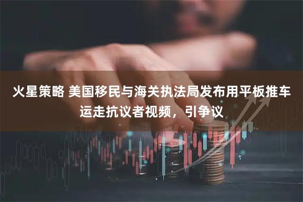 火星策略 美国移民与海关执法局发布用平板推车运走抗议者视频，引争议