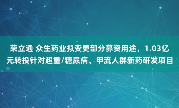 荣立通 众生药业拟变更部分募资用途，1.03亿元转投针对超重/糖尿病、甲流人群新药研发项目