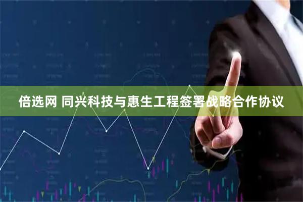 倍选网 同兴科技与惠生工程签署战略合作协议
