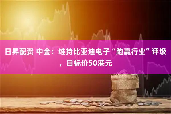 日昇配资 中金：维持比亚迪电子“跑赢行业”评级，目标价50港元