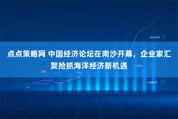 点点策略网 中国经济论坛在南沙开幕,企业家汇聚抢抓海洋经济新机遇