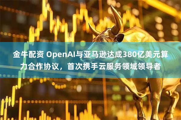 金牛配资 OpenAI与亚马逊达成380亿美元算力合作协议,首次携手云服务领域领导者