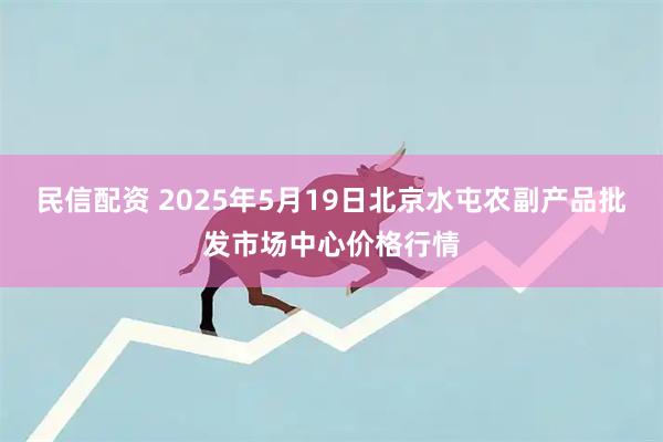 民信配资 2025年5月19日北京水屯农副产品批发市场中心价格行情