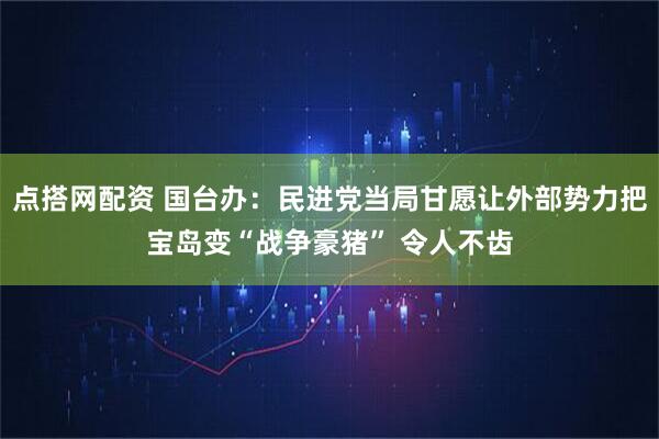点搭网配资 国台办：民进党当局甘愿让外部势力把宝岛变“战争豪猪” 令人不齿