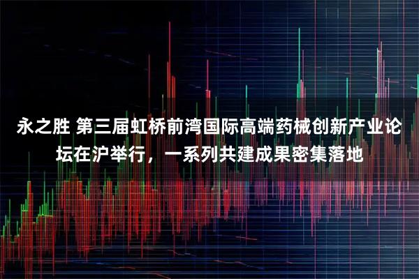 永之胜 第三届虹桥前湾国际高端药械创新产业论坛在沪举行，一系列共建成果密集落地