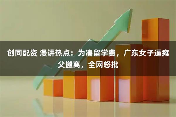 创同配资 漫讲热点：为凑留学费，广东女子逼瘫父搬离，全网怒批