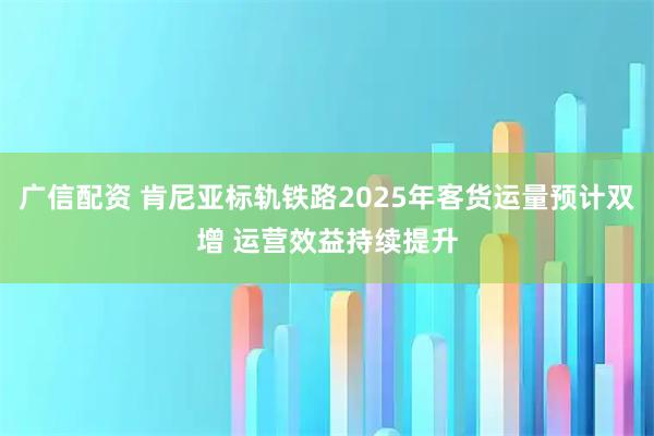 广信配资 肯尼亚标轨铁路2025年客货运量预计双增 运营效益持续提升
