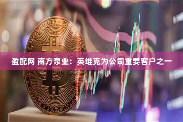 盈配网 南方泵业：英维克为公司重要客户之一