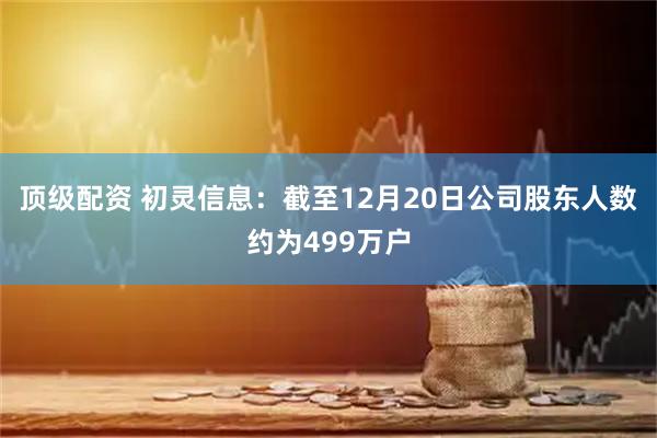 顶级配资 初灵信息：截至12月20日公司股东人数约为499万户