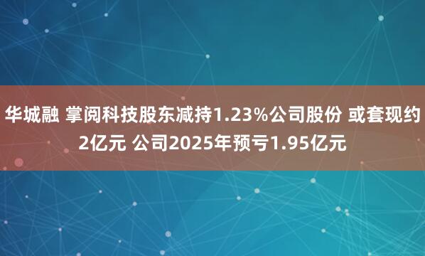 华城融 掌阅科技股东减持1.23%公司股份 或套现约2亿元 公司2025年预亏1.95亿元