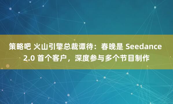 策略吧 火山引擎总裁谭待：春晚是 Seedance 2.0 首个客户，深度参与多个节目制作