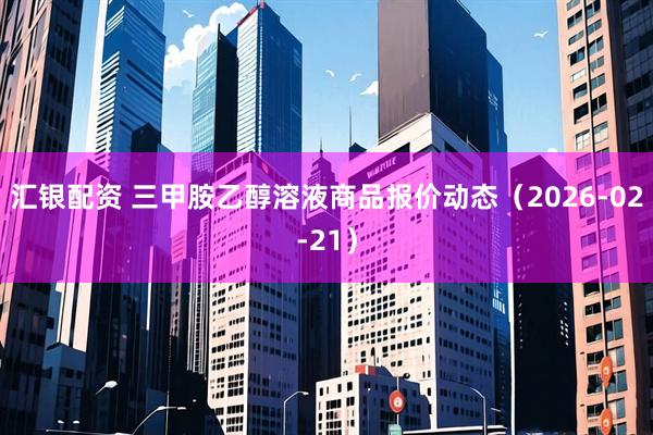 汇银配资 三甲胺乙醇溶液商品报价动态(2026-02-21)