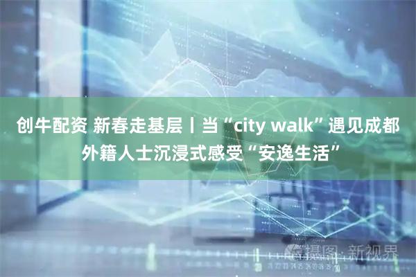 创牛配资 新春走基层丨当“city walk”遇见成都 外籍人士沉浸式感受“安逸生活”