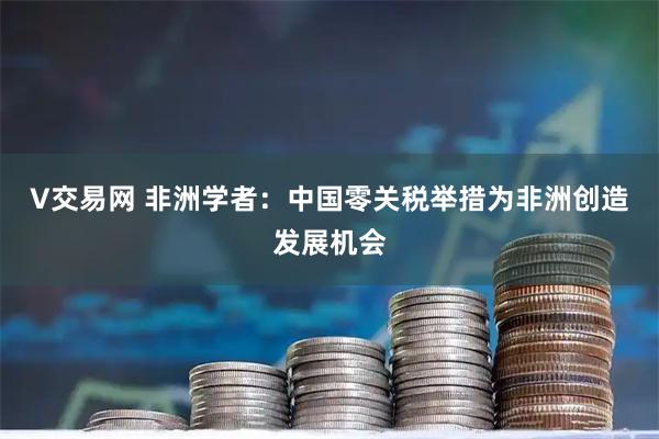 V交易网 非洲学者：中国零关税举措为非洲创造发展机会