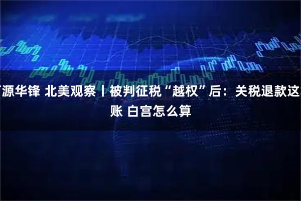 河源华锋 北美观察丨被判征税“越权”后:关税退款这笔账 白宫怎么算