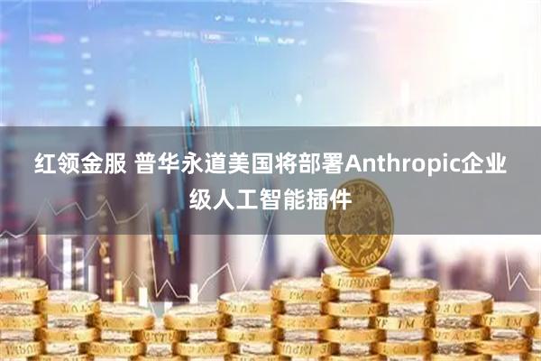 红领金服 普华永道美国将部署Anthropic企业级人工智能插件