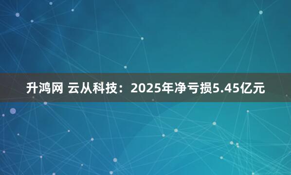 升鸿网 云从科技：2025年净亏损5.45亿元