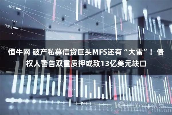 恒牛网 破产私募信贷巨头MFS还有“大雷”!债权人警告双重质押或致13亿美元缺口