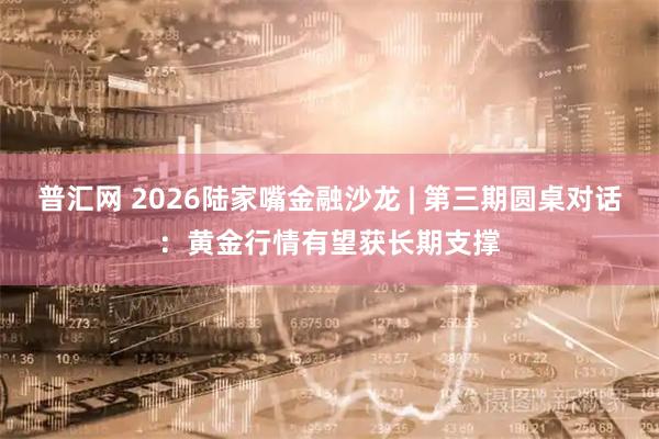 普汇网 2026陆家嘴金融沙龙 | 第三期圆桌对话:黄金行情有望获长期支撑