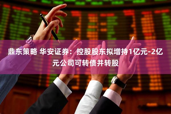 鼎东策略 华安证券:控股股东拟增持1亿元-2亿元公司可转债并转股