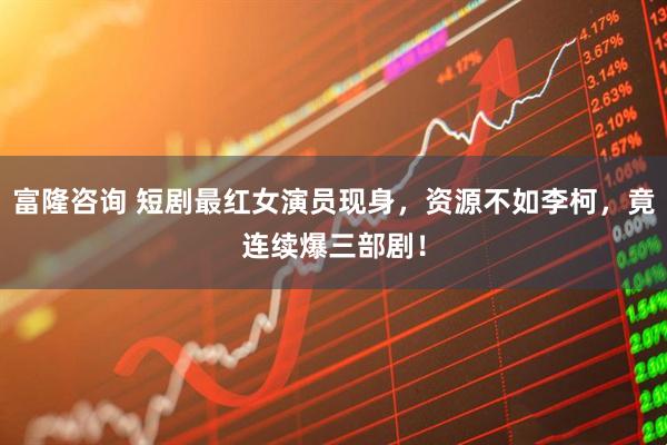 富隆咨询 短剧最红女演员现身，资源不如李柯，竟连续爆三部剧！