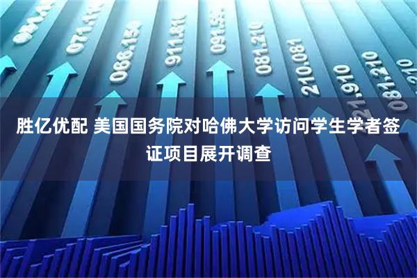 胜亿优配 美国国务院对哈佛大学访问学生学者签证项目展开调查